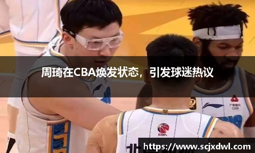 周琦在CBA焕发状态，引发球迷热议