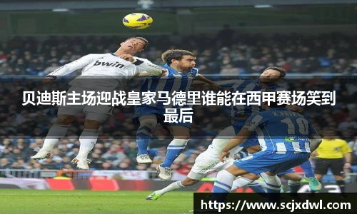 贝迪斯主场迎战皇家马德里谁能在西甲赛场笑到最后