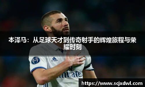 本泽马：从足球天才到传奇射手的辉煌旅程与荣耀时刻