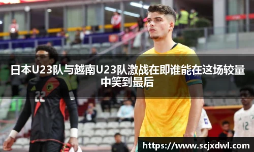 日本U23队与越南U23队激战在即谁能在这场较量中笑到最后